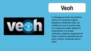 Veoh
Le distingue el hecho de distribuir
videos en su formato original.
Respeta la calidad del video, sin
modificar lo que el usuario sube.
Los creadores pueden adaptar la
presentación a su propio
contenido, organizar programas de
video a través de episodios de una
serie y ofrecer contenido para la
venta
 