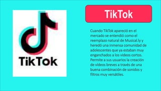 TikTok
Cuando TikTok apareció en el
mercado se entendió como el
reemplazo natural de Musical.ly y
heredó una inmensa comunidad de
adolescentes que ya estaban muy
enganchados a los videos cortos.
Permite a sus usuarios la creación
de vídeos breves a través de una
buena combinación de sonidos y
filtros muy versátiles.
 