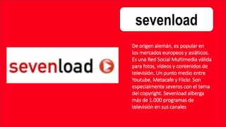 sevenload
De origen alemán, es popular en
los mercados europeos y asiáticos.
Es una Red Social Multimedia válida
para fotos, vídeos y contenidos de
televisión. Un punto medio entre
Youtube, Metacafe y Flickr. Son
especialmente severos con el tema
del copyright. Sevenload alberga
más de 1.000 programas de
televisión en sus canales
 