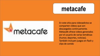 metacafe
En este sitio para videoadictos se
comparten vídeos que son
descargados continuamente.
Metacafe ofrece videos generados
por el usuario de varias temáticas
(humor, deportes, noticias).
También incluyen juegos en flash y
clips de sonido
 