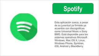Spotify
Esta aplicación sueca, a pesar
de su juventud ya firmado ya
acuerdos con discográficas
como Universal Music o Sony
BMG. Está disponible para los
sistemas operativos Microsoft
Windows, Mac OS X, Linux,
Windows Phone, Symbian,
iOS, Android y BlackBerry.
 