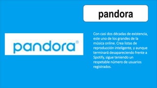 pandora
Con casi dos décadas de existencia,
este uno de los grandes de la
música online. Crea listas de
reproducción inteligente, y aunque
terminará desapareciendo frente a
Spotify, sigue teniendo un
respetable número de usuarios
registrados.
 