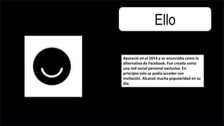 Ello
Apareció en el 2014 y se anunciaba como la
alternativa de Facebook. Fue creada como
una red social personal exclusiva. En
principio solo se podía acceder con
invitación. Alcanzó mucha popularidad en su
día.
 