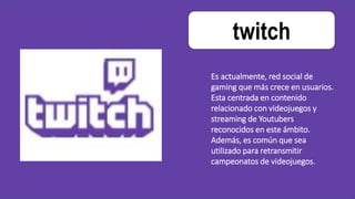 twitch
Es actualmente, red social de
gaming que más crece en usuarios.
Esta centrada en contenido
relacionado con videojuegos y
streaming de Youtubers
reconocidos en este ámbito.
Además, es común que sea
utilizado para retransmitir
campeonatos de videojuegos.
 