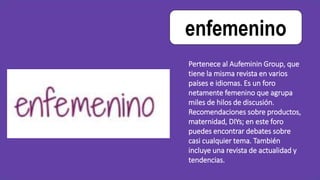enfemenino
Pertenece al Aufeminin Group, que
tiene la misma revista en varios
países e idiomas. Es un foro
netamente femenino que agrupa
miles de hilos de discusión.
Recomendaciones sobre productos,
maternidad, DIYs; en este foro
puedes encontrar debates sobre
casi cualquier tema. También
incluye una revista de actualidad y
tendencias.
 