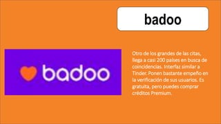 badoo
Otro de los grandes de las citas,
llega a casi 200 países en busca de
coincidencias. Interfaz similar a
Tinder. Ponen bastante empeño en
la verificación de sus usuarios. Es
gratuita, pero puedes comprar
créditos Premium.
 