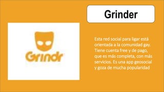 Grinder
Esta red social para ligar está
orientada a la comunidad gay.
Tiene cuenta free y de pago,
que es más completa, con más
servicios. Es una app geosocial
y goza de mucha popularidad
 