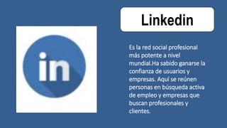Linkedin
Es la red social profesional
más potente a nivel
mundial.Ha sabido ganarse la
confianza de usuarios y
empresas. Aquí se reúnen
personas en búsqueda activa
de empleo y empresas que
buscan profesionales y
clientes.
 