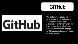 GITHub
Una plataforma creada para
facilitar el desarrollo colaborativo
de software. Permite alojar
proyectos de manera gratuita y por
lo general de forma pública. No
obstante, con la opción de pago
también pueden alojarse proyectos
en modo privado
 