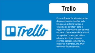Trello
Es un software de administración
de proyectos con interfaz web.
Emplea un sistema kanban o
“sistema de tarjetas”, para el
registro de actividades con tarjetas
virtuales. Desde este tablón virtual
se organizan tareas, permite a
adjuntar archivos, etiquetar
eventos, agregar comentarios,
etiquetar miembros, etc. Muy
efectivo y fácil de utilizar.
 