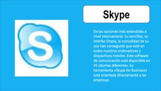 Skype
De las opciones más extendidas a
nivel internacional. Su sencillez, su
interfaz limpia, la comodidad de su
uso han conseguido que esté en
todos nuestros ordenadores y
dispositivos móviles. Este software
de comunicación está disponible en
45 idiomas diferentes. Su
herramienta «Skype for Business»
está orientada directamente a las
empresas.
 