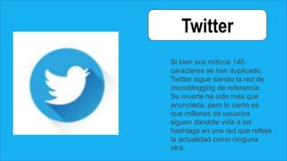 Twitter
Si bien sus míticos 140
caracteres se han duplicado,
Twitter sigue siendo la red de
microblogging de referencia.
Su muerte ha sido más que
anunciada, pero lo cierto es
que millones de usuarios
siguen dándole vida a los
hashtags en una red que refleja
la actualidad como ninguna
otra.
 