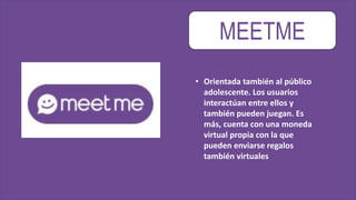 MEETME
• Orientada también al público
adolescente. Los usuarios
interactúan entre ellos y
también pueden juegan. Es
más, cuenta con una moneda
virtual propia con la que
pueden enviarse regalos
también virtuales
 