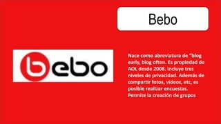 Bebo
Nace como abreviatura de “blog
early, blog often. Es propiedad de
AOL desde 2008. Incluye tres
niveles de privacidad. Además de
compartir fotos, videos, etc, es
posible realizar encuestas.
Permite la creación de grupos
 