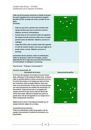 Candón Liñán Álvaro – GCAFD.
Fundamentos de los deportes II (Fútbol).
16
Cada uno de los grupos anteriores se divide en grupos
de cuatro jugadores (tres más el portero) y jugarán
partidos de 3X3. Se juega con el pie, al mejor de tres
goles.
Variantes:
− Cada vez que tiran a portería dos miembros del
equipo tendrán que tocar la portería contraria.
Objetivo: provocar contraataques.
− Cuando haya un tiro a portería todos los jugadores
del equipo incluido el portero debe tocar su propia
portería antes de defender. Objetivo: provocar el
repliegue
− Juego libre 3X3 y sólo se puede tardar diez segundo
en salir de nuestro campo y una vez que salga ya no
puede volver a entrar. Objetivo: provocar el
pressing.
Contenidos técnico-tácticos: todos los individuales,
todos los de grupo y todos los de equipo, aunque
dependiendo de la regla de provocación favorecíamos
el contraataque, el repliegue y el pressing.
Tipo de tarea: “El Grupo 1 contra grupo 2”
Duración aproximada: 20’
Descripción de la tarea Representación gráfica
Se forman dos equipos, los sin peto y los que tienen
peto, utilizamos ¾ del campo de futbol once, se lleva a
cabo un partido donde se coloca una portería en el en
el centro del campo y si el equipo que ataca lo hace
por la derecha, todo el equipo defensor tiene que
estar en la zona derecha, el que ataca no tiene porque,
con esto favorecemos los cambios de orientación y la
basculación. El gol vale por dos si un jugador del
equipo contrario al que marca está por detrás del
centro del campo. Además el equipo que ataca no
puede estar más de 10 segundos en su campo con el
balón exceptuando al portero.
Objetivos de la tarea: Pressing para impedir que el
equipo atacante salgan de su campo.
Contenidos técnico-tácticos:
Todos los individuales, todos los grupales y los de
equipo, favoreciendo el cambio de orientación y la
basculación.
 