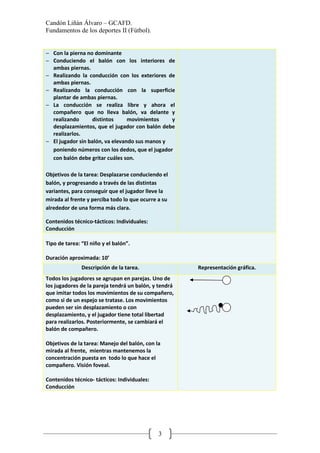 Candón Liñán Álvaro – GCAFD.
Fundamentos de los deportes II (Fútbol).
3
− Con la pierna no dominante
− Conduciendo el balón con los interiores de
ambas piernas.
− Realizando la conducción con los exteriores de
ambas piernas.
− Realizando la conducción con la superficie
plantar de ambas piernas.
− La conducción se realiza libre y ahora el
compañero que no lleva balón, va delante y
realizando distintos movimientos y
desplazamientos, que el jugador con balón debe
realizarlos.
− El jugador sin balón, va elevando sus manos y
poniendo números con los dedos, que el jugador
con balón debe gritar cuáles son.
Objetivos de la tarea: Desplazarse conduciendo el
balón, y progresando a través de las distintas
variantes, para conseguir que el jugador lleve la
mirada al frente y perciba todo lo que ocurre a su
alrededor de una forma más clara.
Contenidos técnico-tácticos: Individuales:
Conducción
Tipo de tarea: “El niño y el balón”.
Duración aproximada: 10’
Descripción de la tarea. Representación gráfica.
Todos los jugadores se agrupan en parejas. Uno de
los jugadores de la pareja tendrá un balón, y tendrá
que imitar todos los movimientos de su compañero,
como si de un espejo se tratase. Los movimientos
pueden ser sin desplazamiento o con
desplazamiento, y el jugador tiene total libertad
para realizarlos. Posteriormente, se cambiará el
balón de compañero.
Objetivos de la tarea: Manejo del balón, con la
mirada al frente, mientras mantenemos la
concentración puesta en todo lo que hace el
compañero. Visión foveal.
Contenidos técnico- tácticos: Individuales:
Conducción
 