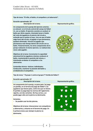 Candón Liñán Álvaro – GCAFD.
Fundamentos de los deportes II (Fútbol).
4
Tipo de tarea: “El niño, el balón, el compañero y el adversario”.
Duración aproximada: 10’
Descripción de la tarea. Representación gráfica.
Un componente de la pareja del ejercicio anterior,
se colocará en el círculo central del campo de fútbol
11, con un balón. El ejercicio consiste en conducir el
balón por dicho espacio, intentado lanzar el balón
del resto de jugadores al exterior del círculo y
evitando que te quiten el tuyo. Una vez que el balón
salga fuera del círculo, el jugador al que pertenezca,
quedará eliminado. Vencerá el jugador que
permanezca más tiempo dentro del círculo con su
balón. Posteriormente, los otros componentes de la
pareja realizarán el mismo ejercicio. Lo realizará dos
veces cada jugador.
Objetivos de la tarea: Incrementar la capacidad
atencional de los jugadores mientas conducen el
balón, manteniendo la posición del mismo, e
intentando arrebatar el compañero a los
adversarios.
Contenidos técnico- tácticos: Individuales:
Conducción, mantener la posición del balón y
arrebatárselo al compañero.
Tipo de tarea: “ El grupo 1 contra el grupo 2” Partido de fútbol 7
Duración aproximada: 15’
Descripción de la tarea. Representación gráfica.
Un componente de la pareja, se pone peto. Se juega
un partido, en el terreno de juego de fútbol 7, los
jugadores que tienen peto, contra los que no tienen.
El partido se juega bajo las normas del reglamento
vigente, con dos variantes. No hay cornes, y se
puede jugar sólo con la pierna no dominante.
Variantes:
− Se pueden usar las dos piernas.
Objetivos de la tarea: Interaccionar con compañeros
y adversarios, y situarse en el terreno de juego. En
la primera tarea usar siempre la pierna no
dominante.
 