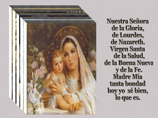 Nuestra Señora  de la Gloria,  de Lourdes,  de Nazareth. Virgen Santa de la Salud, de la Buena Nueva y de la Fe. Madre Mía  tanta bondad  hoy yo  sé bien,  lo que es. 