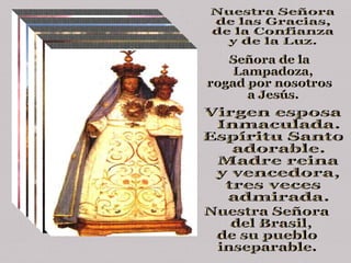 Nuestra Señora de las Gracias,  de la Confianza y de la Luz. Señora de la Lampadoza, rogad por nosotros a Jesús. Virgen esposa Inmaculada.  Espíritu Santo adorable. Madre reina y vencedora,  tres veces admirada. Nuestra Señora del Brasil,  de su pueblo  inseparable. 