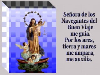 Señora de los  Navegantes del  Buen Viaje me guía. Por los ares,  tierra y mares me ampara,  me auxilia. 