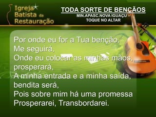 TODA SORTE DE BENÇÃOSMIN.APASC.NOVA IGUAÇU –TOQUE NO ALTARPor onde eu for a Tua benção,Me seguirá,Onde eu colocar as minhas mãos, prosperará,A minha entrada e a minha saída, bendita será,Pois sobre mim há uma promessaProsperarei, Transbordarei.