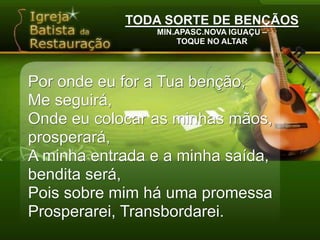 TODA SORTE DE BENÇÃOSMIN.APASC.NOVA IGUAÇU –TOQUE NO ALTARPor onde eu for a Tua benção,Me seguirá,Onde eu colocar as minhas mãos, prosperará,A minha entrada e a minha saída, bendita será,Pois sobre mim há uma promessaProsperarei, Transbordarei.