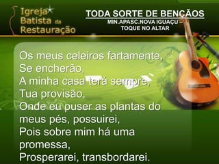 TODA SORTE DE BENÇÃOSMIN.APASC.NOVA IGUAÇU –TOQUE NO ALTAROs meus celeiros fartamente,Se encherão,A minha casa terá sempre,Tua provisão,Onde eu puser as plantas do meus pés, possuirei,Pois sobre mim há uma promessa,Prosperarei, transbordarei.