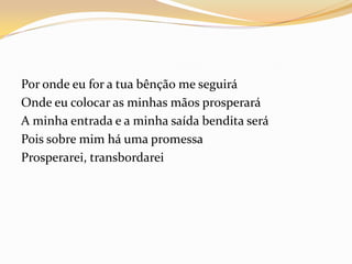 Por onde eu for a tua bênção me seguirá
Onde eu colocar as minhas mãos prosperará
A minha entrada e a minha saída bendita será
Pois sobre mim há uma promessa
Prosperarei, transbordarei
 