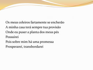 Os meus celeiros fartamente se encherão
A minha casa terá sempre tua provisão
Onde eu puser a planta dos meus pés
Possuirei
Pois sobre mim há uma promessa
Prosperarei, transbordarei
 
