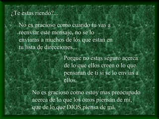 ¿Te estas riendo?...
No es gracioso como cuando tu vas a
reenviar este mensaje, no se lo
enviaras a muchos de los que estan en
tu lista de direcciones...
Porque no estas seguro acerca
de lo que ellos creen o lo que
pensaran de ti si se lo envías a
ellos.
No es gracioso como estoy mas preocupado
acerca de lo que los otros piensan de mí,
que de lo que DIOS piensa de mí.
 