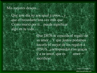 Mis mejores deseos....
Que este día no sea igual a otros.., y
que el recordarte una vez más que
Cristo murió por ti... pueda significar
algo en tu vida.....
Que DIOS te conceda el regalo de
su amor... Y que juntos podamos
hacerle el mejor de los regalos a
JESUS...corresponder a su gracia
y a su amor, que es amor =
sacrificio.
Colabora con la distribución:
www.AvanzaPorMas.com
 