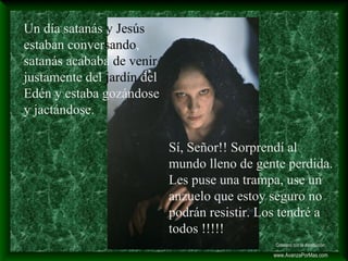 Un día satanás y Jesús
estaban conversando,
satanás acababa de venir
justamente del jardín del
Edén y estaba gozándose
y jactándose.
Sí, Señor!! Sorprendí al
mundo lleno de gente perdida.
Les puse una trampa, use un
anzuelo que estoy seguro no
podrán resistir. Los tendré a
todos !!!!!
Colabora con la distribución:
www.AvanzaPorMas.com
 