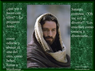 ¿qué vas a
hacer con
ellos? ..-Le
pregunto
Jesús.
Satanás
contesta: -”Oh
me voy a
divertir!! “Les
enseñaré como
casarse y
divorciarse,...
como
odiarse y
abusar el
uno del
otro, como
beber,
fumar y
blasfemar...
Colabora con la distribución:
www.AvanzaPorMas.com
 