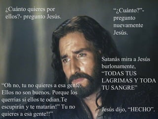¿Cuánto quieres por
ellos?- pregunto Jesús.
“Oh no, tu no quieres a esa gente.
Ellos no son buenos. Porque los
querrías si ellos te odian.Te
escupirán y te matarán!” Tu no
quieres a esa gente!!”
“¿Cuánto?”-
pregunto
nuevamente
Jesús.
Satanás mira a Jesús
burlonamente,
“TODAS TUS
LAGRIMAS Y TODA
TU SANGRE”
Jesús dijo, “HECHO”.
 