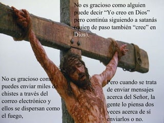 No es gracioso como alguien
puede decir “Yo creo en Dios”
pero continúa siguiendo a satanás
(quien de paso también “cree” en
Dios).
No es gracioso como
puedes enviar miles de
chistes a través del
correo electrónico y
ellos se dispersan como
el fuego,
Pero cuando se trata
de enviar mensajes
acerca del Señor, la
gente lo piensa dos
veces acerca de sí
enviarlos o no.
 
