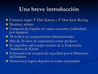 Una breve introducción Cinturón negro 3º Dan Kárate y 4º Dan Kick Boxing Monitor, arbitro Campeón de España en varias ocasiones (individual, por equipos) 38 trofeos en competiciones internacionales Más de 20 años de experiencia como profesor Ex miembro del cuerpo técnico de la Federación Andaluza de Kárate Entrenador de cuerpos de seguridad por el Ministerio del Interior Numerosos logros deportivos como entrenador 