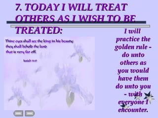 7. TODAY I WILL TREAT OTHERS AS I WISH TO BE TREATED: I will practice the golden rule - do unto others as you would have them do unto you - with everyone I encounter . 