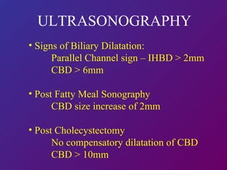 ULTRASONOGRAPHY Signs of Biliary Dilatation: Parallel Channel sign – IHBD > 2mm CBD > 6mm Post Fatty Meal Sonography CBD size increase of 2mm Post Cholecystectomy No compensatory dilatation of CBD CBD > 10mm 