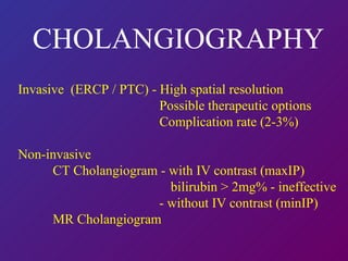 CHOLANGIOGRAPHY Invasive  (ERCP / PTC) - High spatial resolution   Possible therapeutic options   Complication rate (2-3%) Non-invasive  CT Cholangiogram - with IV contrast (maxIP)   bilirubin > 2mg% - ineffective - without IV contrast (minIP) MR Cholangiogram  