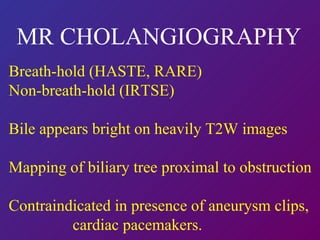 MR CHOLANGIOGRAPHY   Breath-hold (HASTE, RARE) Non-breath-hold (IRTSE) Bile appears bright on heavily T2W images Mapping of biliary tree proximal to obstruction Contraindicated in presence of aneurysm clips, cardiac pacemakers. 