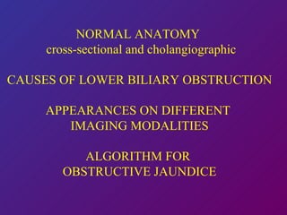 NORMAL ANATOMY  cross-sectional and cholangiographic CAUSES OF LOWER BILIARY OBSTRUCTION APPEARANCES ON DIFFERENT  IMAGING MODALITIES ALGORITHM FOR  OBSTRUCTIVE JAUNDICE 