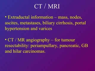 CT  /  MRI   Extraductal information – mass, nodes, ascites, metastases, biliary cirrhosis, portal hypertension and varices CT / MR angiography – for tumour resectability: periampullary, pancreatic, GB and hilar carcinomas. 