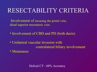 RESECTABILITY CRITERIA Involvement of  encasing the portal vein, distal superior mesenteric vein.  Involvement of CBD and PD (both ducts) Unilateral vascular invasion with    contralateral biliary involvement Metastases Helical CT - 60% Accuracy 