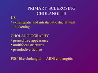 PRIMARY SCLEROSING CHOLANGITIS US  extrahepatic and intrahepatic ductal wall    thickening  CHOLANGIOGRAPHY pruned tree appearance multifocal strictures pseudodiverticulae PSC-like cholangitis – AIDS cholangitis NON INVASIVE CHOLANGIOGRAM PREFERABLE 