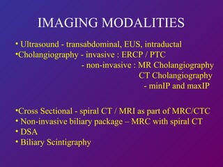 IMAGING MODALITIES Ultrasound - transabdominal, EUS, intraductal Cholangiography - invasive : ERCP / PTC - non-invasive : MR Cholangiography   CT Cholangiography - minIP and maxIP Cross Sectional - spiral CT / MRI as part of MRC/CTC Non-invasive biliary package – MRC with spiral CT DSA  Biliary Scintigraphy 