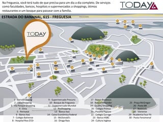 Na Freguesia, você terá tudo de que precisa para um dia a dia completo. De serviços como faculdades, bancos, hospitais e supermercados a shoppings, ótimos restaurantes e um bosque para passear com a família. 
1 - BarraShopping 2 - CasaShopping 3 - Via Parque Shopping 4 - Etna 5 - Perinatal 6 - Banco Itaú 7 - Colégio Bahiense 8 - Hospital Rios D’Or 
9 - Supermercado Prezunic 10 - Bosque da Freguesia 11 - Supermercado Mundial 12 - RioShopping 13 - Banco Itaú 14 - Caixa Econômica Federal 15 - McDonald’s 16 - Droga Raia 
17 - Banco Bradesco 18 - Banco Santander 19 - Quality Shopping 20 - Colégio Primus 21 - Pizzaria Papizzo 22 - Colégio Garriga 23 - Banco HSBC 24 - Cultura Inglesa 
25 - Praça McGregor 26 - Posto BR 27 - Badalado 28 - Vienense 29 - Academia Four Fit 30 - Posto Fenomenal 
ESTRADA DO BANANAL, 615 - FREGUESIA  