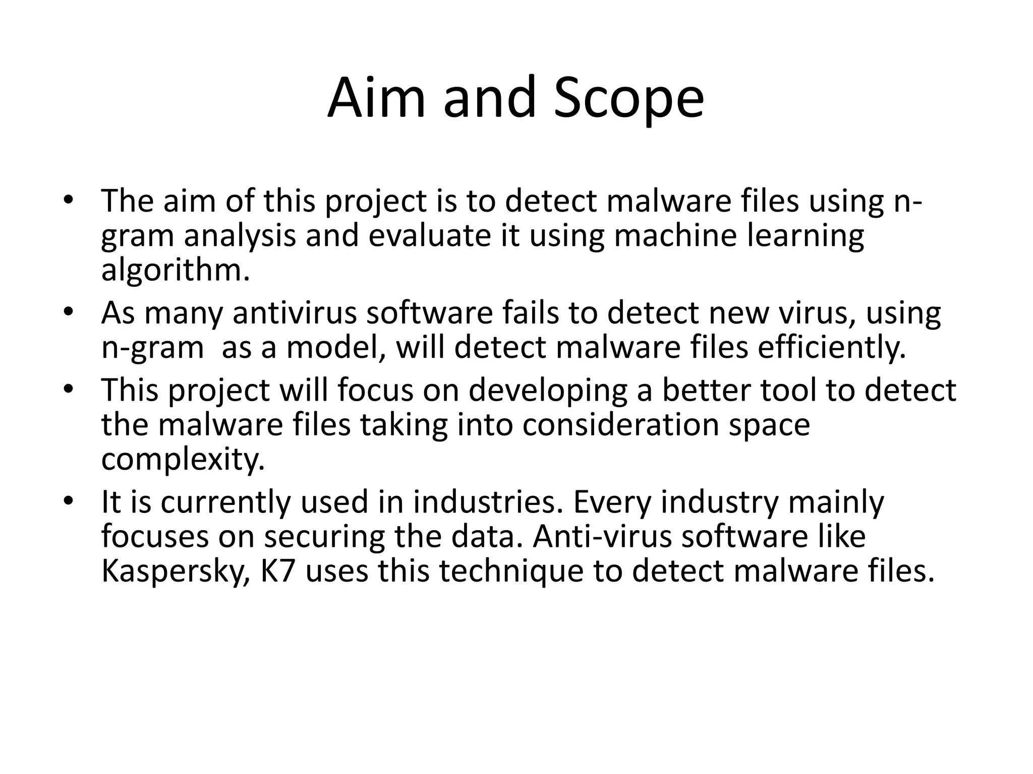 Aim and Scope
• The aim of this project is to detect malware files using n-
gram analysis and evaluate it using machine learning
algorithm.
• As many antivirus software fails to detect new virus, using
n-gram as a model, will detect malware files efficiently.
• This project will focus on developing a better tool to detect
the malware files taking into consideration space
complexity.
• It is currently used in industries. Every industry mainly
focuses on securing the data. Anti-virus software like
Kaspersky, K7 uses this technique to detect malware files.
 