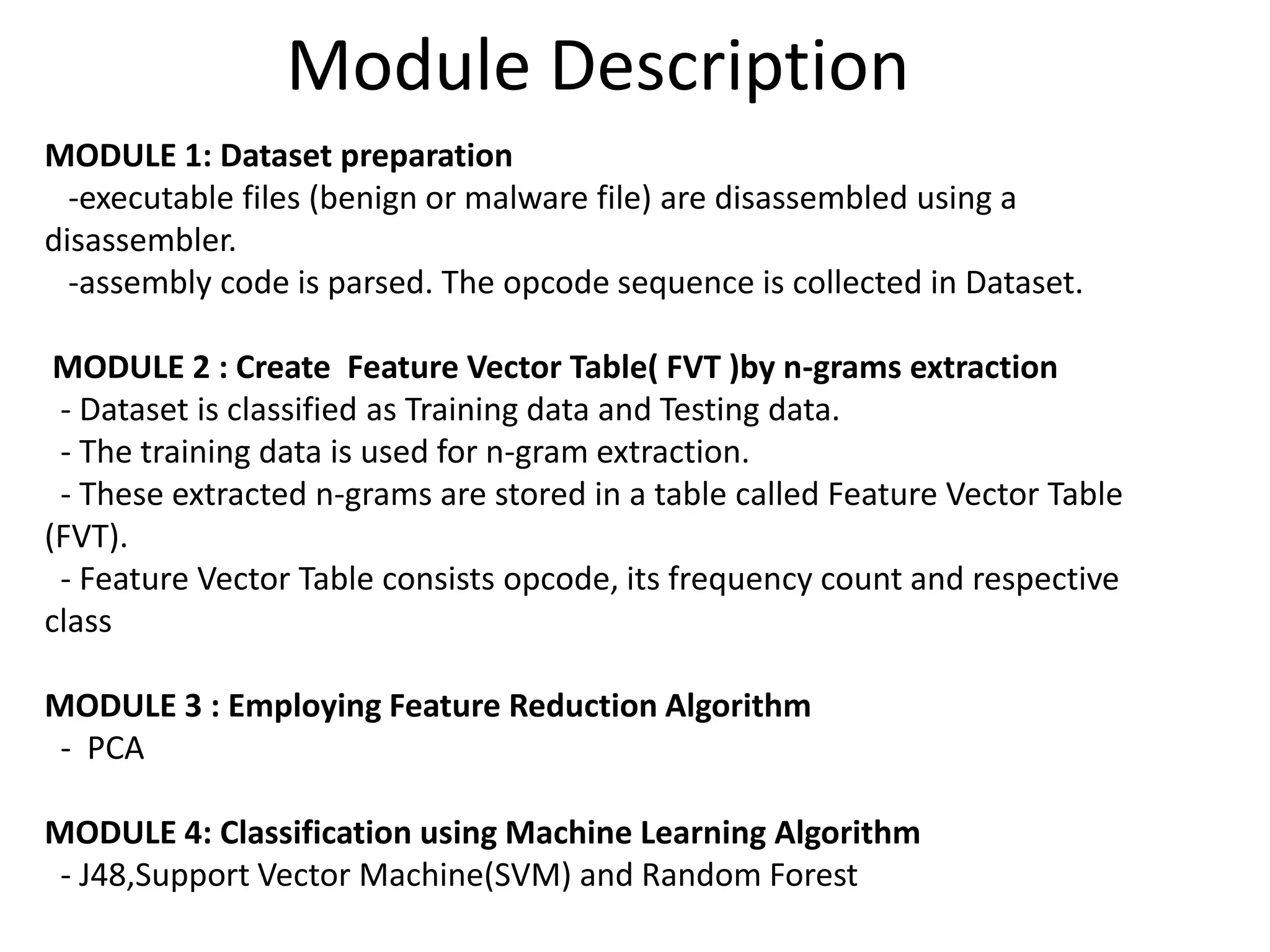 Module Description
MODULE 1: Dataset preparation
-executable files (benign or malware file) are disassembled using a
disassembler.
-assembly code is parsed. The opcode sequence is collected in Dataset.
MODULE 2 : Create Feature Vector Table( FVT )by n-grams extraction
- Dataset is classified as Training data and Testing data.
- The training data is used for n-gram extraction.
- These extracted n-grams are stored in a table called Feature Vector Table
(FVT).
- Feature Vector Table consists opcode, its frequency count and respective
class
MODULE 3 : Employing Feature Reduction Algorithm
- PCA
MODULE 4: Classification using Machine Learning Algorithm
- J48,Support Vector Machine(SVM) and Random Forest
 