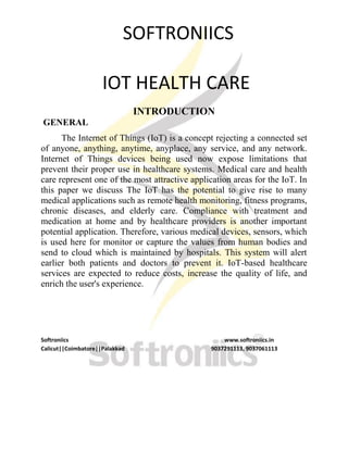 SOFTRONIICS
IOT HEALTH CARE
INTRODUCTION
GENERAL
The Internet of Things (IoT) is a concept rejecting a connected set
of anyone, anything, anytime, anyplace, any service, and any network.
Internet of Things devices being used now expose limitations that
prevent their proper use in healthcare systems. Medical care and health
care represent one of the most attractive application areas for the IoT. In
this paper we discuss The IoT has the potential to give rise to many
medical applications such as remote health monitoring, fitness programs,
chronic diseases, and elderly care. Compliance with treatment and
medication at home and by healthcare providers is another important
potential application. Therefore, various medical devices, sensors, which
is used here for monitor or capture the values from human bodies and
send to cloud which is maintained by hospitals. This system will alert
earlier both patients and doctors to prevent it. IoT-based healthcare
services are expected to reduce costs, increase the quality of life, and
enrich the user's experience.
Softroniics www.softroniics.in
Calicut||Coimbatore||Palakkad 9037291113, 9037061113
 
