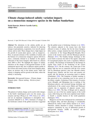 REPORT
Climate change-induced salinity variation impacts
on a stenoecious mangrove species in the Indian Sundarbans
Kakoli Banerjee, Roberto Cazzolla Gatti ,
Abhijit Mitra
Received: 11 April 2016 / Revised: 10 June 2016 / Accepted: 8 October 2016
Abstract The alterations in the salinity proﬁle are an
indirect, but potentially sensitive, indicator for detecting
changes in precipitation, evaporation, river run-off, glacier
retreat, and ice melt. These changes have a high impact on
the growth of coastal plant species, such as mangroves.
Here, we present estimates of the variability of salinity and
the biomass of a stenoecious mangrove species (Heritiera
fomes, commonly referred to as Sundari) in the aquatic
subsystem of the lower Gangetic delta based on a dataset
from 2004 to 2015. We highlight the impact of salinity
alteration on the change in aboveground biomass of this
endangered species that, due to different salinity proﬁle in
the western and central sectors of the lower Gangetic plain,
shows an increase only in the former sector, where the
salinity is dropping and low growth in the latter, where the
salinity is increasing.
Keywords Aboveground biomass Á Climate change Á
Gangetic plain Á Glacier melting Á Heritiera fomes Á
Salinity
INTRODUCTION
The patterns of salinity change can be used to infer changes
in the Earth’s hydrological cycle over the oceans, seas,
estuaries and bays (Wong et al. 1999; Curry et al. 2003),
and are an important complement to atmospheric mea-
surements (Bindoff et al. 2007). Estimates of changes in
the freshwater content of the global ocean have suggested
that the global ocean is freshening (Antonov et al. 2002).
The estuaries adjacent to the oceans have also been
affected in terms of salinity, but for the lower Gangetic
delta system, a unique situation has been observed owing
to connection of the Ganga–Bhagirathi–Hooghly River
system in the western sector with the Himalayan glaciers
(Banerjee 2013). The Farakka barrage discharge in this
sector built to increase the draft of the aquatic subsystem
for navigational purpose also exerts a regulatory inﬂuence
on salinity. The discharge of freshwater by this barrage on
regular basis results in the freshening of the system
(Banerjee 2013). On the contrary, the central part of the
deltaic lobe has lost its connection with the river system
(fed by Himalayan glaciers) since late ﬁfteenth century
through heavy siltation, and the rivers and estuaries are
mostly tide fed showing an increasing trend in salinity
(Chakrabarti 1998). The footprints of global warming is
thus perceived in two contrasting ways in two sectors of
the deltaic complex: freshening of the estuaries of western
sector (Hooghly and Muriganga) due to melting of the
Himalayan glaciers, and increased barrage discharge and
saliniﬁcation of the central sector (Matla and Thakuran)
estuaries due to expansion of adjacent oceanic water
(Mitra et al. 2009). The Bay of Bengal and its adjacent
estuaries are one of the less studied regions of the world
ocean, while being one of the most exploited water bodies
to beneﬁt a sizeable fraction of the world population
(Holmgren 1994).
Mangroves are the most widespread tree communities of
the Gangetic delta, and their physiology is considerably
inﬂuenced by surface water salinity (Zaman et al. 2014).
Therefore, salinity alteration is clearly visualized in the
mangrove community by way of differential growth of
aboveground biomass (AGB) of sensitive species
(Komiyama et al. 2008).
Electronic supplementary material The online version of this
article (doi:10.1007/s13280-016-0839-9) contains supplementary
material, which is available to authorized users.
Ó Royal Swedish Academy of Sciences 2016
www.kva.se/en 123
Ambio
DOI 10.1007/s13280-016-0839-9
 